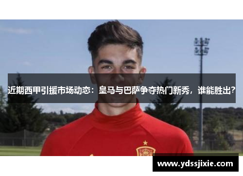 近期西甲引援市场动态：皇马与巴萨争夺热门新秀，谁能胜出？