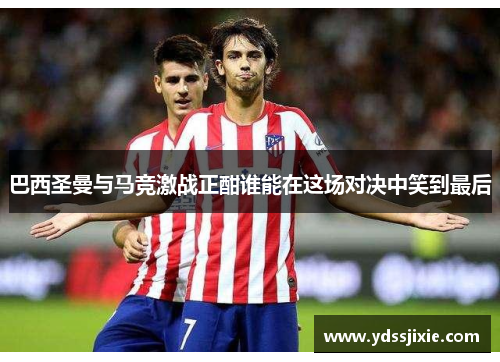 巴西圣曼与马竞激战正酣谁能在这场对决中笑到最后