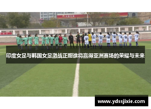 印度女足与韩国女足激战正酣谁将赢得亚洲赛场的荣耀与未来