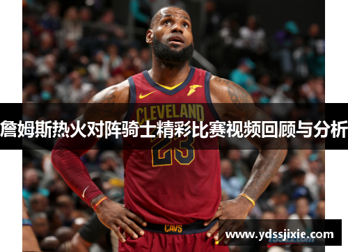 詹姆斯热火对阵骑士精彩比赛视频回顾与分析